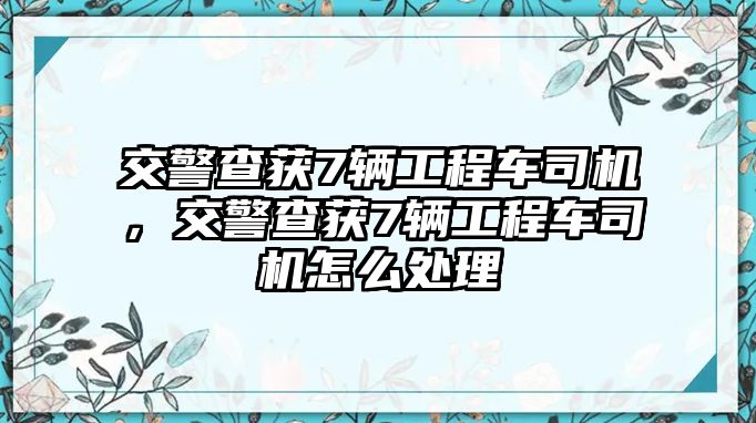 交警查獲7輛工程車司機(jī)，交警查獲7輛工程車司機(jī)怎么處理