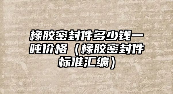 橡膠密封件多少錢一噸價(jià)格（橡膠密封件標(biāo)準(zhǔn)匯編）