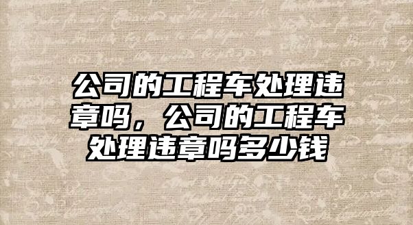 公司的工程車處理違章嗎，公司的工程車處理違章嗎多少錢